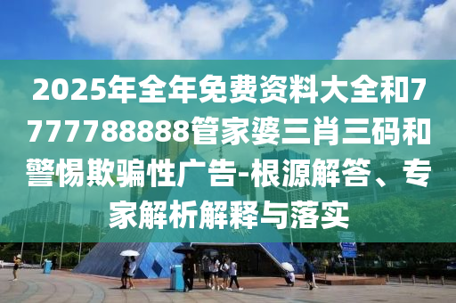 2025年全年免費(fèi)資料大全和7777788888管家婆三肖三碼和警惕欺騙性廣告-根源解答、專家解析解釋與落實(shí)