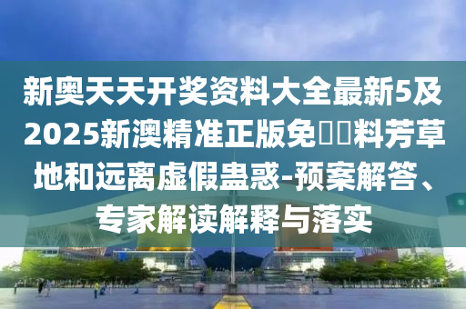 新奧天天開獎資料大全最新5及2025新澳精準(zhǔn)正版免費資料芳草地和遠(yuǎn)離虛假蠱惑-預(yù)案解答、專家解讀解釋與落實