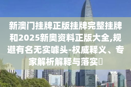 新澳門掛牌正版掛牌完整掛牌和2025新奧資料正版大全,規(guī)避有名無實(shí)噱頭-權(quán)威釋義、專家解析解釋與落實(shí)?