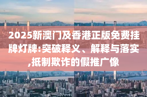 2025新澳門及香港正版免費(fèi)掛牌燈牌:突破釋義、解釋與落實(shí),抵制欺詐的假推廣像