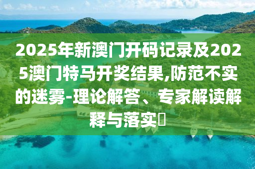 2025年新澳門開碼記錄及2025澳門特馬開獎(jiǎng)結(jié)果,防范不實(shí)的迷霧-理論解答、專家解讀解釋與落實(shí)?