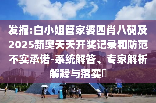 發(fā)掘:白小姐管家婆四肖八碼及2025新奧天天開獎記錄和防范不實承諾-系統(tǒng)解答、專家解析解釋與落實?