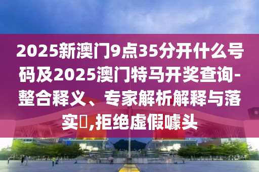 2025新澳門9點(diǎn)35分開(kāi)什么號(hào)碼及2025澳門特馬開(kāi)獎(jiǎng)查詢-整合釋義、專家解析解釋與落實(shí)?,拒絕虛假噱頭