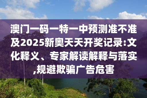 澳門一碼一特一中預(yù)測準(zhǔn)不準(zhǔn)及2025新奧天天開獎記錄:文化釋義、專家解讀解釋與落實,規(guī)避欺騙廣告危害