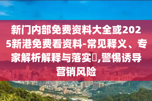 新門(mén)內(nèi)部免費(fèi)資料大全或2025新港免費(fèi)看資料-常見(jiàn)釋義、專(zhuān)家解析解釋與落實(shí)?,警惕誘導(dǎo)營(yíng)銷(xiāo)風(fēng)險(xiǎn)