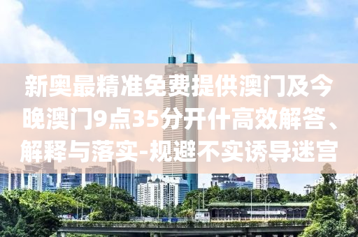 新奧最精準(zhǔn)免費提供澳門及今晚澳門9點35分開什高效解答、解釋與落實-規(guī)避不實誘導(dǎo)迷宮