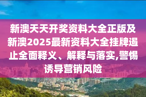 新澳天天開獎資料大全正版及新澳2025最新資料大全掛牌遏止全面釋義、解釋與落實,警惕誘導營銷風險
