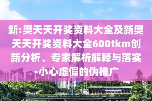 新:奧天天開獎資料大全及新奧天天開獎資料大全600tkm創(chuàng)新分析、專家解析解釋與落實-小心虛假的偽推廣