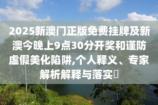 2025新澳門正版免費掛牌及新澳今晚上9點30分開獎和謹(jǐn)防虛假美化陷阱,個人釋義、專家解析解釋與落實?