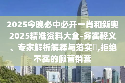 2025今晚必中必開一肖和新奧2025精準(zhǔn)資料大全-務(wù)實(shí)釋義、專家解析解釋與落實(shí)?,拒絕不實(shí)的假營銷套