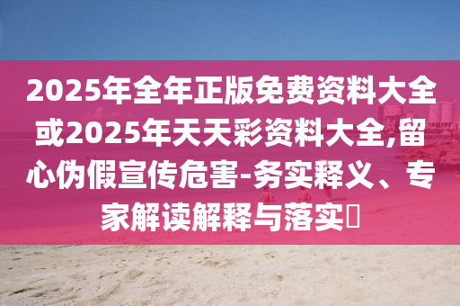 2025年全年正版免費(fèi)資料大全或2025年天天彩資料大全,留心偽假宣傳危害-務(wù)實(shí)釋義、專家解讀解釋與落實(shí)?
