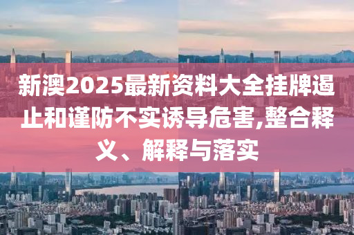 新澳2025最新資料大全掛牌遏止和謹(jǐn)防不實(shí)誘導(dǎo)危害,整合釋義、解釋與落實(shí)
