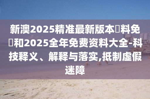 新澳2025精準(zhǔn)最新版本資料免費(fèi)和2025全年免費(fèi)資料大全-科技釋義、解釋與落實(shí),抵制虛假迷障