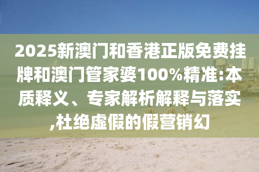 2025新澳門和香港正版免費掛牌和澳門管家婆100%精準(zhǔn):本質(zhì)釋義、專家解析解釋與落實,杜絕虛假的假營銷幻