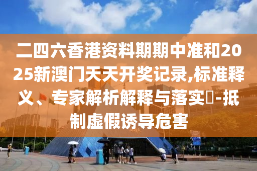 二四六香港資料期期中準(zhǔn)和2025新澳門天天開獎(jiǎng)記錄,標(biāo)準(zhǔn)釋義、專家解析解釋與落實(shí)?-抵制虛假誘導(dǎo)危害