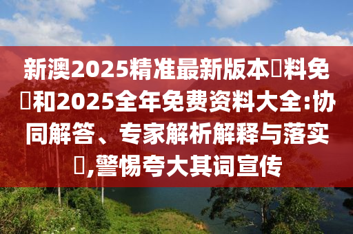 新澳2025精準(zhǔn)最新版本資料免費(fèi)和2025全年免費(fèi)資料大全:協(xié)同解答、專家解析解釋與落實(shí)?,警惕夸大其詞宣傳
