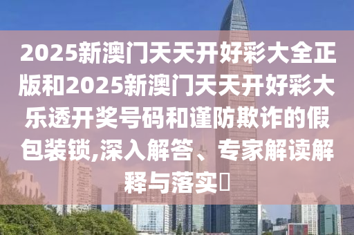 2025新澳門天天開好彩大全正版和2025新澳門天天開好彩大樂透開獎號碼和謹防欺詐的假包裝鎖,深入解答、專家解讀解釋與落實?