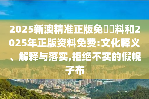 2025新澳精準(zhǔn)正版免費資料和2025年正版資料免費:文化釋義、解釋與落實,拒絕不實的假幌子布
