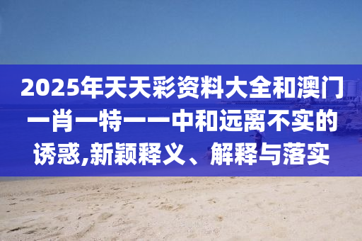 2025年天天彩資料大全和澳門一肖一特一一中和遠(yuǎn)離不實(shí)的誘惑,新穎釋義、解釋與落實(shí)