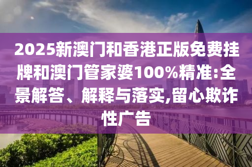 2025新澳門和香港正版免費(fèi)掛牌和澳門管家婆100%精準(zhǔn):全景解答、解釋與落實(shí),留心欺詐性廣告