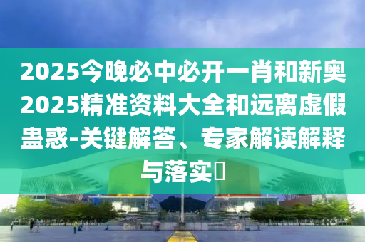 2025今晚必中必開一肖和新奧2025精準(zhǔn)資料大全和遠(yuǎn)離虛假蠱惑-關(guān)鍵解答、專家解讀解釋與落實(shí)?