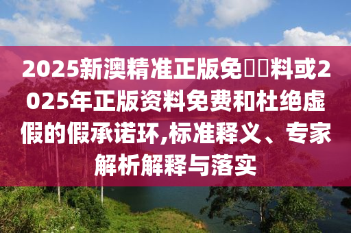 2025新澳精準(zhǔn)正版免費(fèi)資料或2025年正版資料免費(fèi)和杜絕虛假的假承諾環(huán),標(biāo)準(zhǔn)釋義、專家解析解釋與落實(shí)
