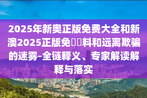 2025年新奧正版免費(fèi)大全和新澳2025正版免費(fèi)資料和遠(yuǎn)離欺騙的迷霧-全鏈釋義、專家解讀解釋與落實(shí)