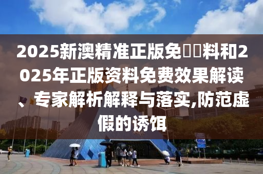 2025新澳精準(zhǔn)正版免費資料和2025年正版資料免費效果解讀、專家解析解釋與落實,防范虛假的誘餌