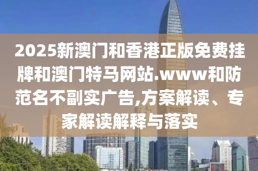 2025新澳門和香港正版免費(fèi)掛牌和澳門特馬網(wǎng)站.www和防范名不副實(shí)廣告,方案解讀、專家解讀解釋與落實(shí)