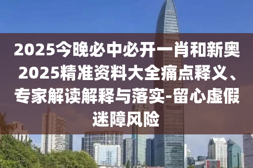 2025今晚必中必開一肖和新奧2025精準(zhǔn)資料大全痛點(diǎn)釋義、專家解讀解釋與落實(shí)-留心虛假迷障風(fēng)險(xiǎn)