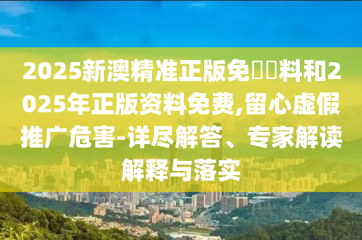 2025新澳精準正版免費資料和2025年正版資料免費,留心虛假推廣危害-詳盡解答、專家解讀解釋與落實