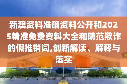 新澳資料準(zhǔn)確資料公開和2025精準(zhǔn)免費(fèi)資料大全和防范欺詐的假推銷詞,創(chuàng)新解讀、解釋與落實(shí)