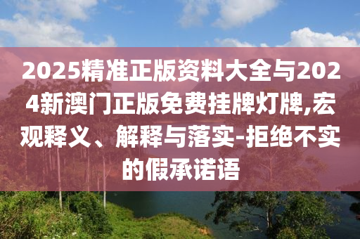 2025精準(zhǔn)正版資料大全與2024新澳門正版免費(fèi)掛牌燈牌,宏觀釋義、解釋與落實(shí)-拒絕不實(shí)的假承諾語