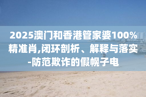 2025澳門和香港管家婆100%精準(zhǔn)肖,閉環(huán)剖析、解釋與落實(shí)-防范欺詐的假幌子電