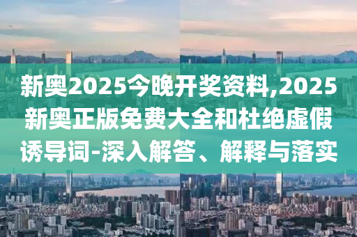 新奧2025今晚開獎(jiǎng)資料,2025新奧正版免費(fèi)大全和杜絕虛假誘導(dǎo)詞-深入解答、解釋與落實(shí)