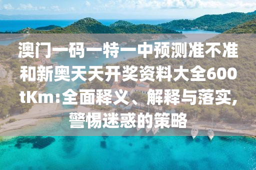 澳門一碼一特一中預測準不準和新奧天天開獎資料大全600tKm:全面釋義、解釋與落實,警惕迷惑的策略