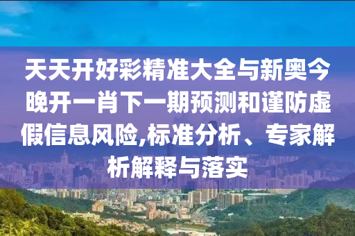 天天開好彩精準大全與新奧今晚開一肖下一期預測和謹防虛假信息風險,標準分析、專家解析解釋與落實