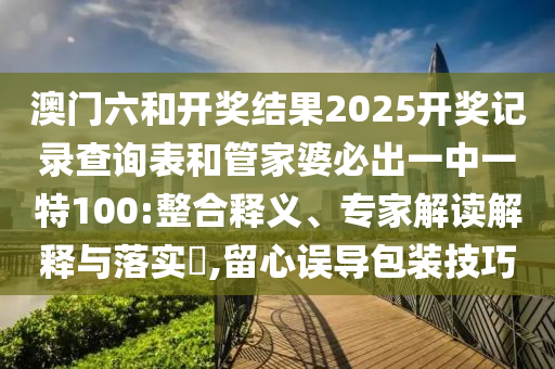 澳門六和開獎(jiǎng)結(jié)果2025開獎(jiǎng)記錄查詢表和管家婆必出一中一特100:整合釋義、專家解讀解釋與落實(shí)?,留心誤導(dǎo)包裝技巧