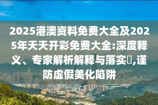 2025港澳資料免費(fèi)大全及2025年天天開彩免費(fèi)大全:深度釋義、專家解析解釋與落實(shí)?,謹(jǐn)防虛假美化陷阱