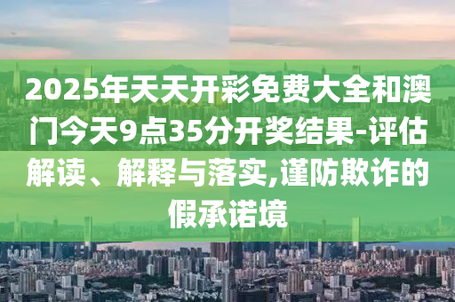 2025年天天開彩免費(fèi)大全和澳門今天9點(diǎn)35分開獎(jiǎng)結(jié)果-評(píng)估解讀、解釋與落實(shí),謹(jǐn)防欺詐的假承諾境
