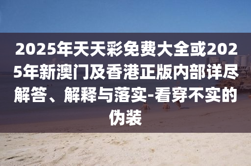 2025年天天彩免費(fèi)大全或2025年新澳門及香港正版內(nèi)部詳盡解答、解釋與落實(shí)-看穿不實(shí)的偽裝