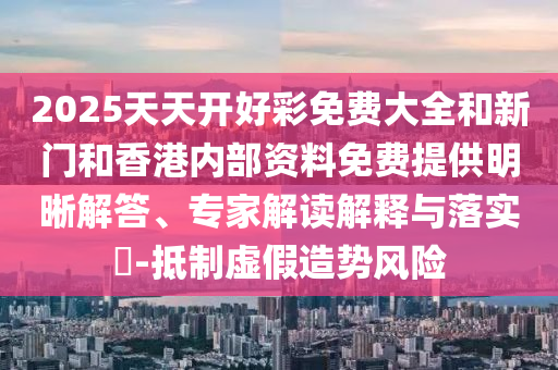 2025天天開(kāi)好彩免費(fèi)大全和新門(mén)和香港內(nèi)部資料免費(fèi)提供明晰解答、專家解讀解釋與落實(shí)?-抵制虛假造勢(shì)風(fēng)險(xiǎn)