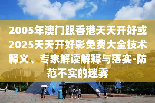 2005年澳門跟香港天天開好或2025天天開好彩免費大全技術釋義、專家解讀解釋與落實-防范不實的迷霧