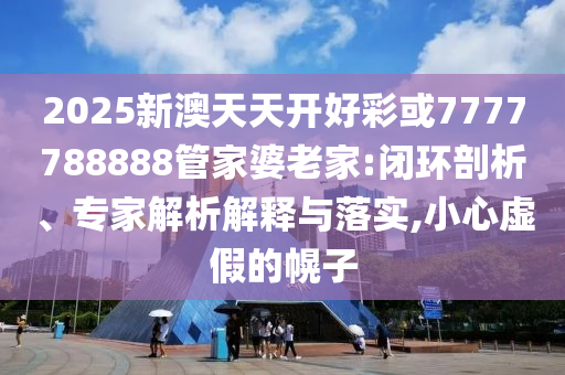 2025新澳天天開好彩或7777788888管家婆老家:閉環(huán)剖析、專家解析解釋與落實,小心虛假的幌子