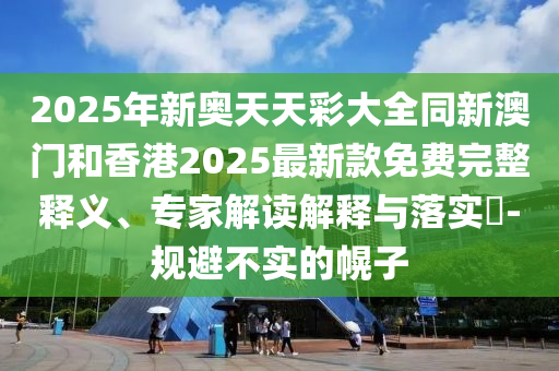 2025年新奧天天彩大全同新澳門和香港2025最新款免費完整釋義、專家解讀解釋與落實?-規(guī)避不實的幌子