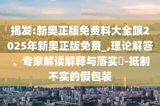 揭發(fā):新奧正版免費(fèi)料大全跟2025年新奧正版免費(fèi)_,理論解答、專家解讀解釋與落實(shí)?-抵制不實(shí)的假包裝