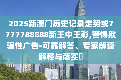 2025新澳門歷史記錄走勢或7777788888新王中王彩,警惕欺騙性廣告-可靠解答、專家解讀解釋與落實?