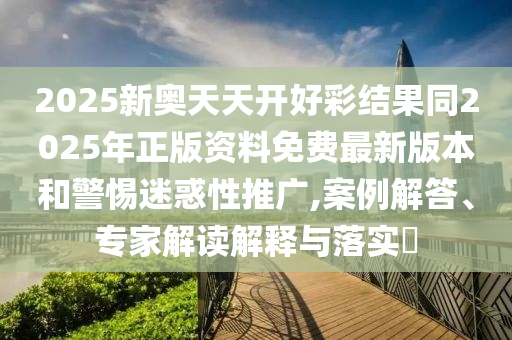 2025新奧天天開好彩結果同2025年正版資料免費最新版本和警惕迷惑性推廣,案例解答、專家解讀解釋與落實?