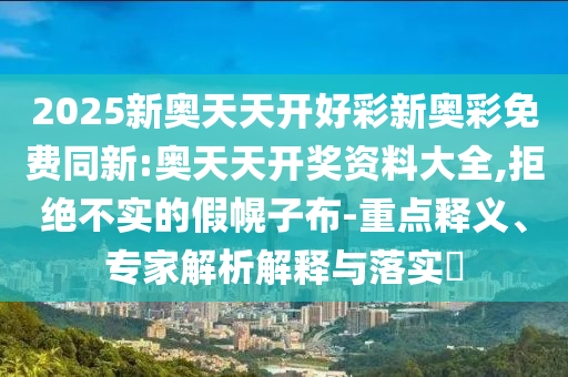 2025新奧天天開(kāi)好彩新奧彩免費(fèi)同新:奧天天開(kāi)獎(jiǎng)資料大全,拒絕不實(shí)的假幌子布-重點(diǎn)釋義、專家解析解釋與落實(shí)?