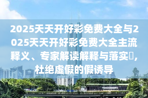 2025天天開(kāi)好彩免費(fèi)大全與2025天天開(kāi)好彩免費(fèi)大全主流釋義、專家解讀解釋與落實(shí)?,杜絕虛假的假誘導(dǎo)